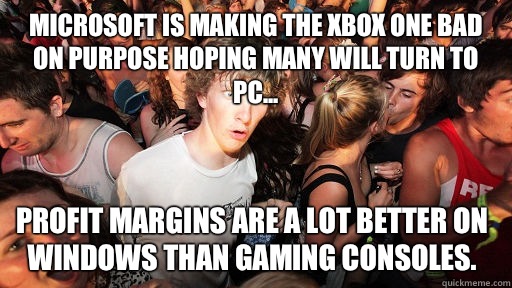 Microsoft is making the Xbox One bad on purpose hoping many will turn to PC... Profit margins are a lot better on Windows than gaming consoles. - Microsoft is making the Xbox One bad on purpose hoping many will turn to PC... Profit margins are a lot better on Windows than gaming consoles.  Sudden Clarity Clarence