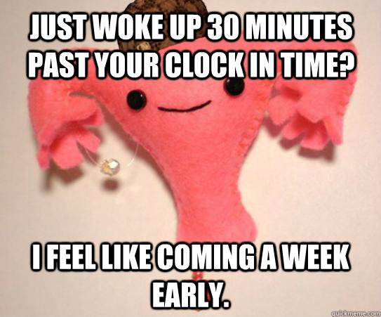 Just woke up 30 minutes past your clock in time? I feel like coming a week early.   Scumbag Uterus