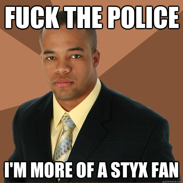 Fuck the police  I'm more of a Styx Fan  - Fuck the police  I'm more of a Styx Fan   Successful Black Man