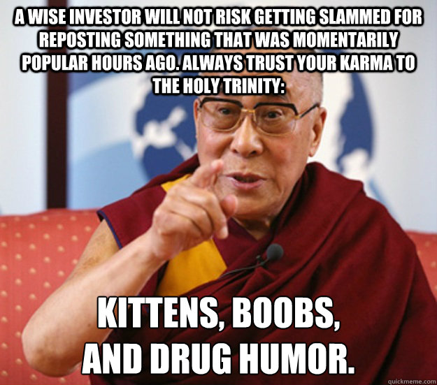 A wise investor will not risk getting slammed for reposting something that was momentarily popular hours ago. Always trust your karma to the Holy Trinity: Kittens, boobs,
and drug humor.  