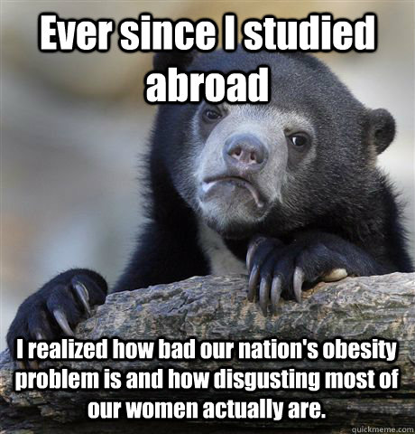 Ever since I studied abroad I realized how bad our nation's obesity problem is and how disgusting most of our women actually are.   Confession Bear