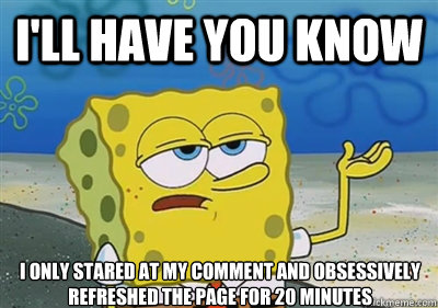 I'll Have you know I only stared at my comment and obsessively refreshed the page for 20 minutes - I'll Have you know I only stared at my comment and obsessively refreshed the page for 20 minutes  sponge