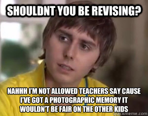 Shouldnt you be revising? Nahhh I’m not allowed teachers say cause I’ve got a photographic memory it wouldn’t be fair on the other kids
 - Shouldnt you be revising? Nahhh I’m not allowed teachers say cause I’ve got a photographic memory it wouldn’t be fair on the other kids
  jayyyyy