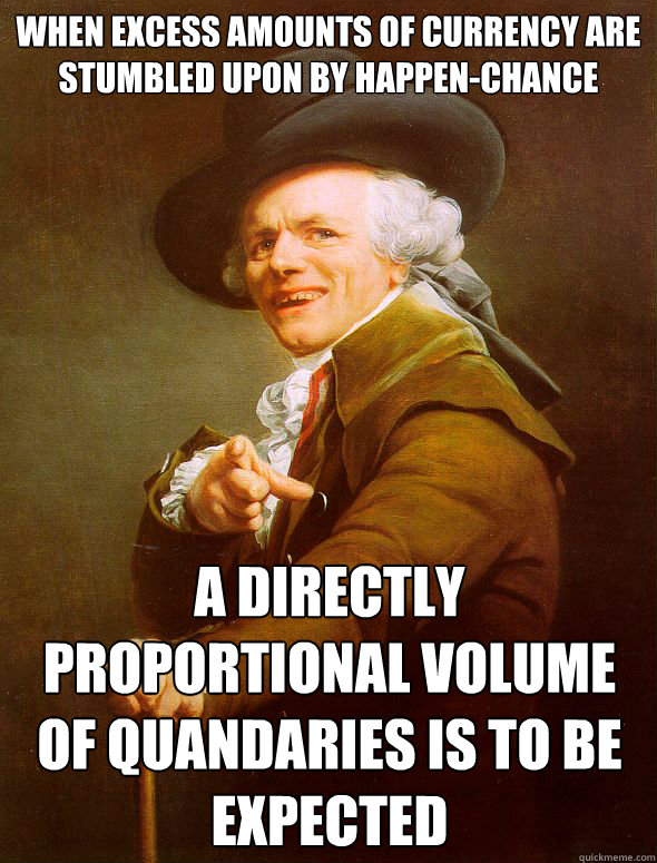 When excess amounts of currency are stumbled upon by happen-chance  A directly proportional volume of quandaries is to be expected  Joseph Ducreux