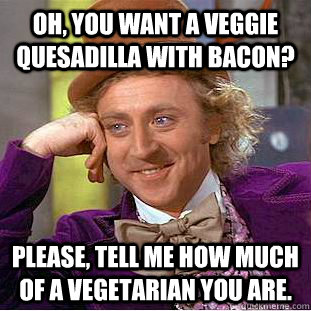 Oh, you want a veggie quesadilla with bacon? Please, tell me how much of a vegetarian you are.  Condescending Wonka