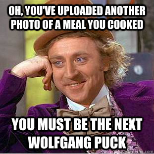 Oh, you've uploaded another photo of a meal you cooked you must be the next wolfgang puck  Condescending Wonka