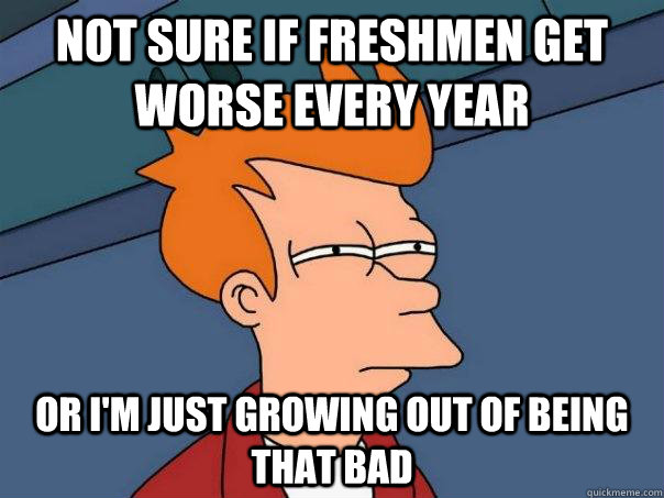 Not sure if freshmen get worse every year or i'm just growing out of being that bad  Futurama Fry