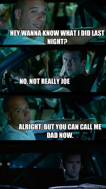 Hey wanna know what I did last night? No, NOT REALLY JOE alright, but you can call me dad now.  Fast and Furious