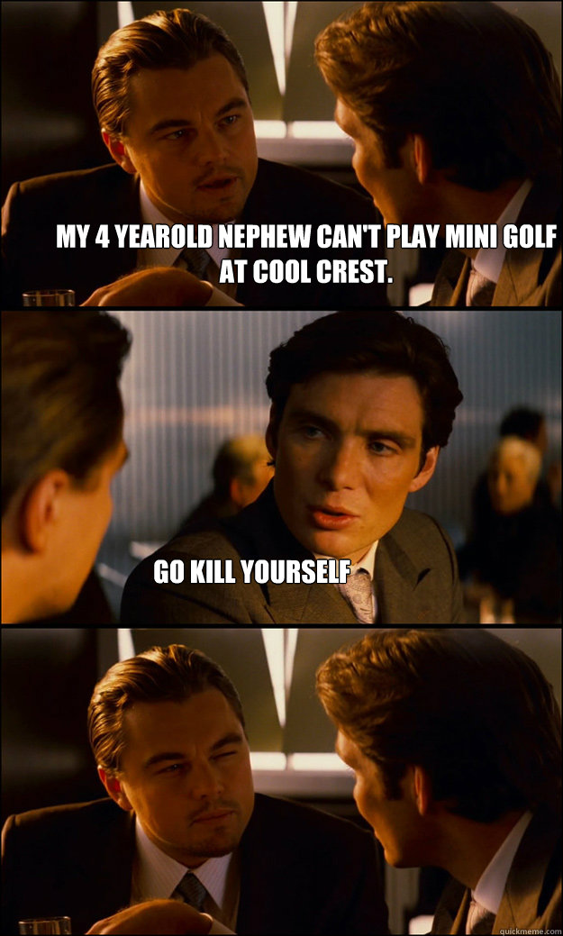 my 4 yearold nephew can't play mini golf at cool crest. go kill yourself  Inception