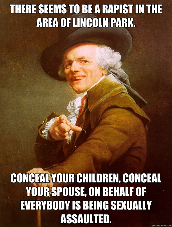 There seems to be a rapist in the area of Lincoln Park. Conceal your children, Conceal your spouse, on behalf of everybody is being sexually assaulted.  Joseph Ducreux