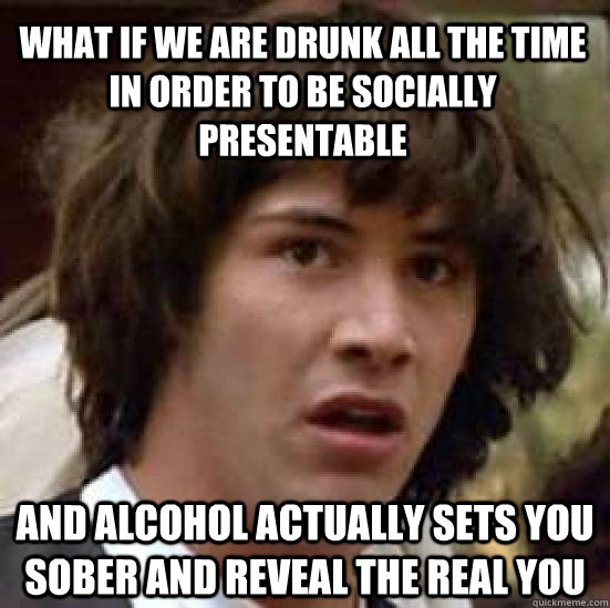 What if we are drunk all the time in order to be socially presentable and alcohol actually sets you sober and reveal the real you  conspiracy keanu