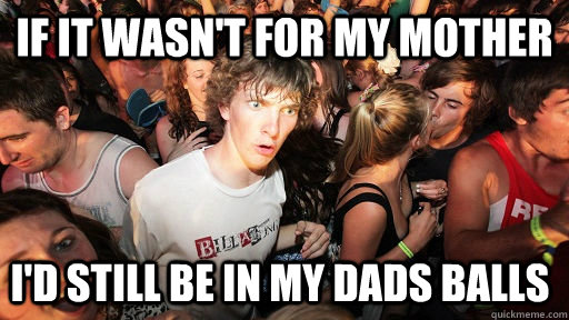 If it wasn't for my mother I'd still be in my dads balls  Sudden Clarity Clarence