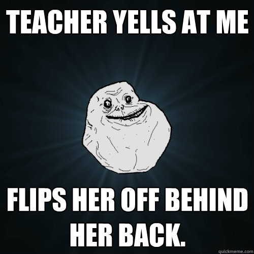 Teacher yells at me Flips her off behind her back.  Forever Alone