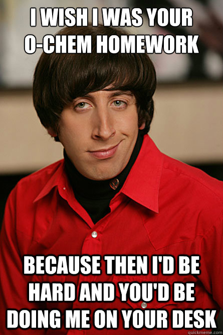 I wish I was your    
o-chem homework because then I'd be hard and you'd be doing me on your desk  Pickup Line Scientist