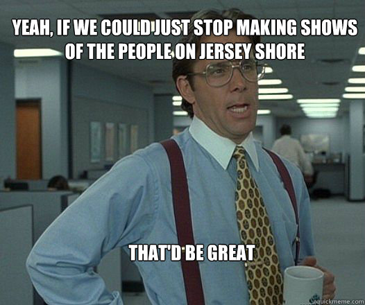 Yeah, if we could just stop making shows of the people on jersey shore  that'd be great  - Yeah, if we could just stop making shows of the people on jersey shore  that'd be great   Scumbag boss