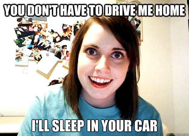 you don't have to drive me home i'll sleep in your car  Overly Attached Girlfriend