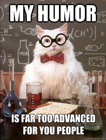 MY HUMOR IS FAR TOO ADVANCED FOR YOU PEOPLE  Chemistry Cat