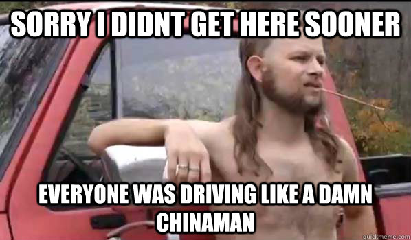 Sorry I didnt get here sooner everyone was driving like a damn chinaman  Almost Politically Correct Redneck