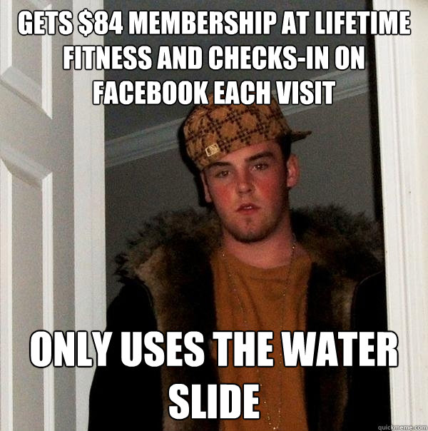 GETS $84 MEMBERSHIP AT LIFETIME FITNESS AND CHECKS-IN ON FACEBOOK EACH VISIT ONLY USES THE WATER SLIDE - GETS $84 MEMBERSHIP AT LIFETIME FITNESS AND CHECKS-IN ON FACEBOOK EACH VISIT ONLY USES THE WATER SLIDE  Scumbag Steve