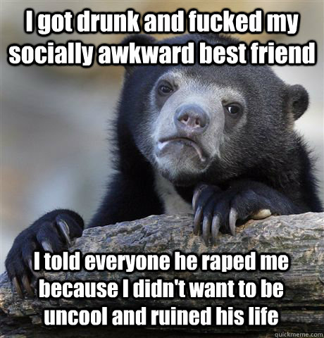 I got drunk and fucked my socially awkward best friend  I told everyone he raped me because I didn't want to be uncool and ruined his life  Confession Bear