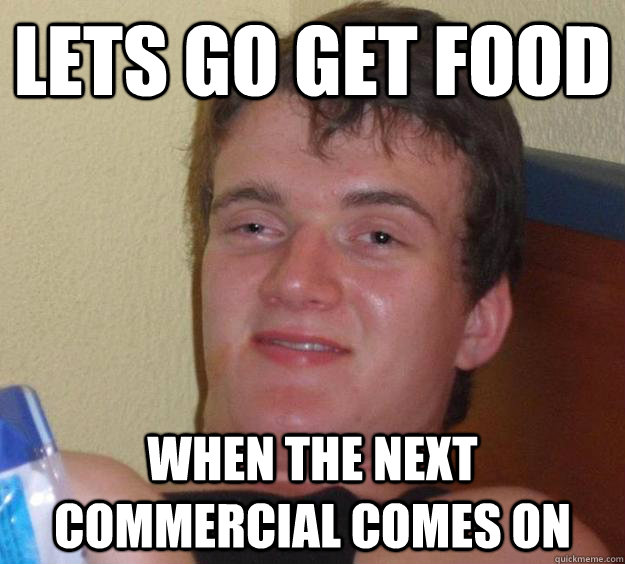 Lets go get food when the next commercial comes on  10 Guy