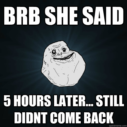 brb she said 5 hours later... still didnt come back - brb she said 5 hours later... still didnt come back  Forever Alone