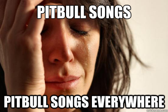 Pitbull songs pitbull songs everywhere - Pitbull songs pitbull songs everywhere  First World Problems