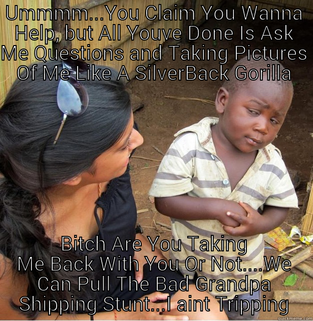 UMMMM...YOU CLAIM YOU WANNA HELP, BUT ALL YOUVE DONE IS ASK ME QUESTIONS AND TAKING PICTURES OF ME LIKE A SILVERBACK GORILLA BITCH ARE YOU TAKING ME BACK WITH YOU OR NOT....WE CAN PULL THE BAD GRANDPA SHIPPING STUNT...I AINT TRIPPING Skeptical Third World Kid