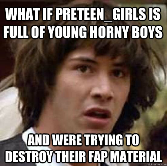 what if preteen_girls is full of young horny boys and were trying to destroy their fap material  conspiracy keanu