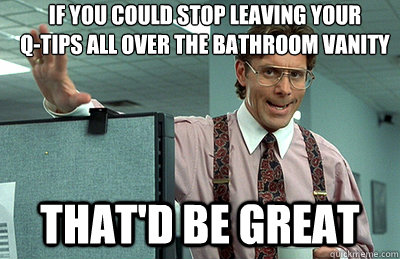 If you could stop leaving your 
Q-tips all over the bathroom vanity that'd be great  Office Space