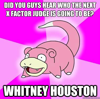 Did you guys hear who the next X Factor judge is going to be? Whitney Houston  Slowpoke