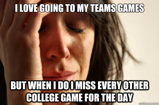 I love going to my teams games BUt when i do i miss every other college game for the day  First World Problems