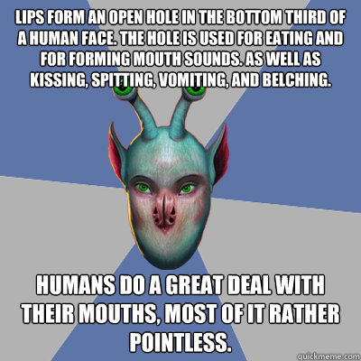 Lips form an open hole in the bottom third of a human face. The hole is used for eating and for forming mouth sounds. As well as kissing, spitting, vomiting, and belching. Humans do a great deal with their mouths, most of it rather pointless. - Lips form an open hole in the bottom third of a human face. The hole is used for eating and for forming mouth sounds. As well as kissing, spitting, vomiting, and belching. Humans do a great deal with their mouths, most of it rather pointless.  Naive Ax