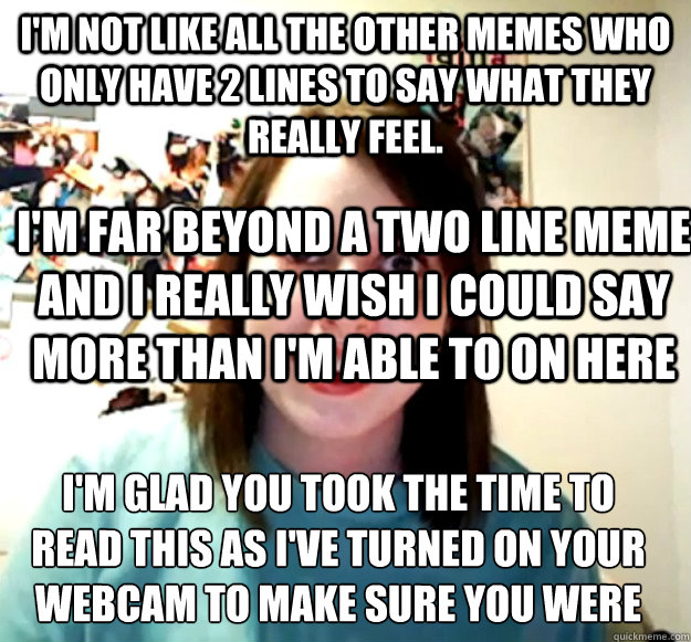 I'm not like all the other memes who only have 2 lines to say what they really feel. I'm far beyond a two line meme and I really wish I could say more than I'm able to on here 
I'm glad you took the time to read this as I've turned on your webcam to make   Overly Attached Girlfriend