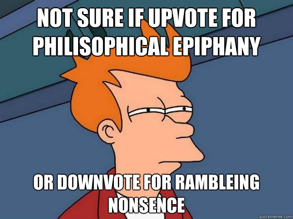 not sure if upvote for philisophical epiphany or downvote for rambleing nonsence  Futurama Fry