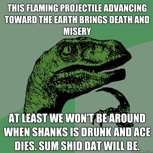 This flaming projectile advancing toward the earth brings death and misery At least we won't be around when Shanks is drunk and Ace dies. Sum shid dat will be.  Philosoraptor