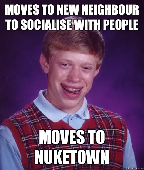 Moves to new neighbour to socialise with people Moves to nuketown  Bad Luck Brian