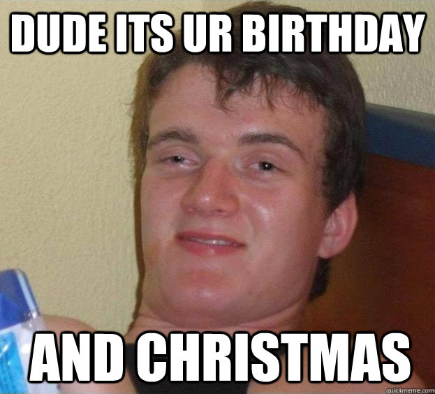 dude its ur birthday and christmas  The High Guy