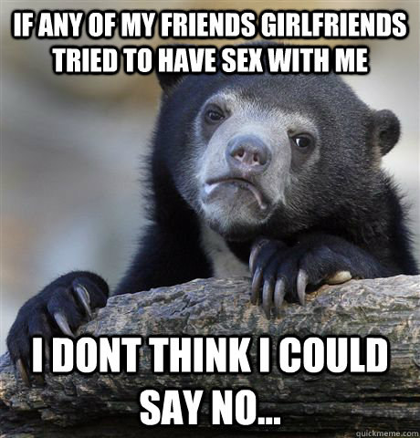 If any of my friends girlfriends tried to have sex with me i dont think i could say no... - If any of my friends girlfriends tried to have sex with me i dont think i could say no...  Confession Bear