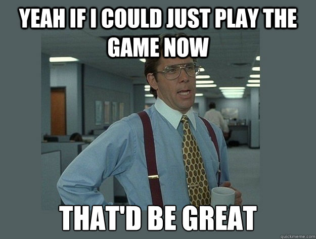 yeah if I could just play the game now That'd be great  Office Space Lumbergh