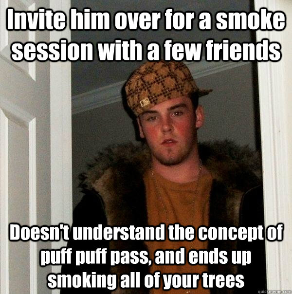 Invite him over for a smoke session with a few friends Doesn't understand the concept of puff puff pass, and ends up smoking all of your trees  Scumbag Steve