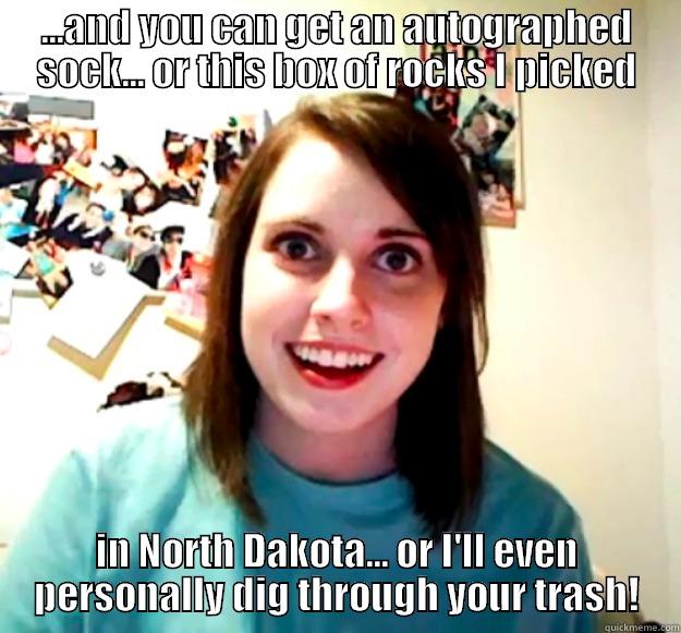 ...AND YOU CAN GET AN AUTOGRAPHED SOCK... OR THIS BOX OF ROCKS I PICKED IN NORTH DAKOTA... OR I'LL EVEN PERSONALLY DIG THROUGH YOUR TRASH! Overly Attached Girlfriend