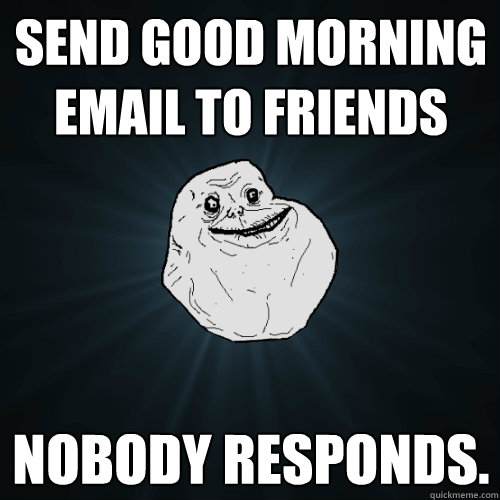 send good morning email to friends nobody responds.  Forever Alone