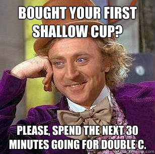 Bought your first shallow cup? Please, spend the next 30 minutes going for double c.  Condescending Wonka