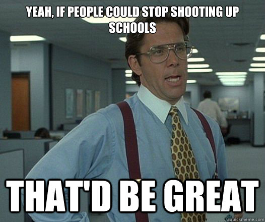 Yeah, if people could stop shooting up schools That'd be great  