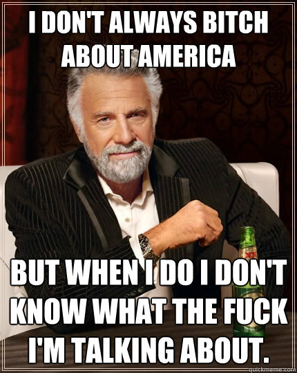 I don't always bitch about America But when I do I don't know what the fuck I'm talking about.  The Most Interesting Man In The World