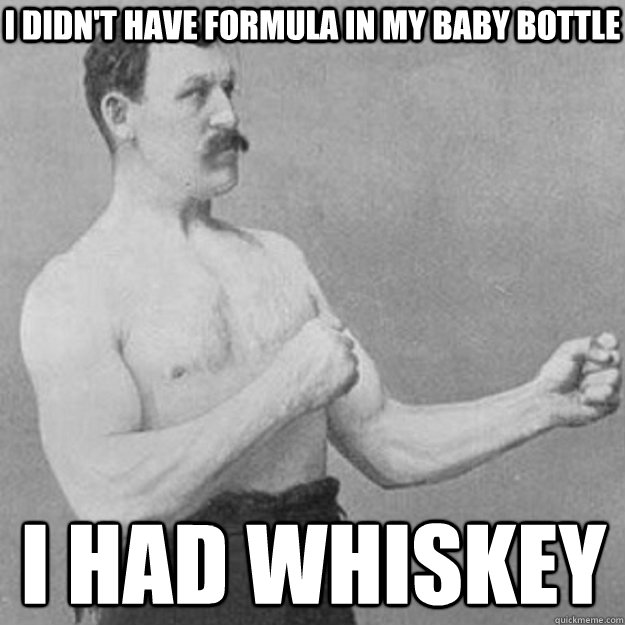 I didn't have formula in my baby bottle I had whiskey  overly manly man