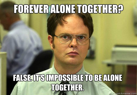 Forever alone together? False. It's impossible to be alone together.  Dwight