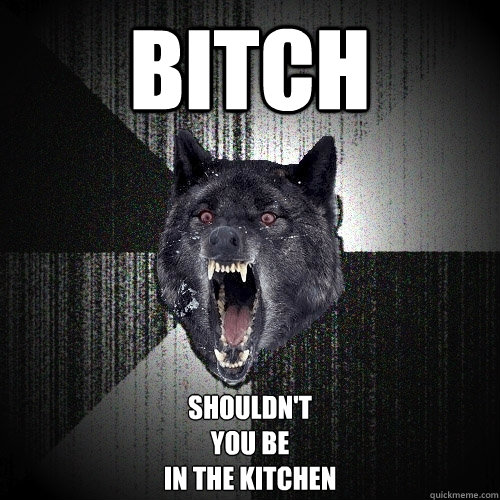 Bitch Shouldn't 
you be
in the kitchen  Insanity Wolf