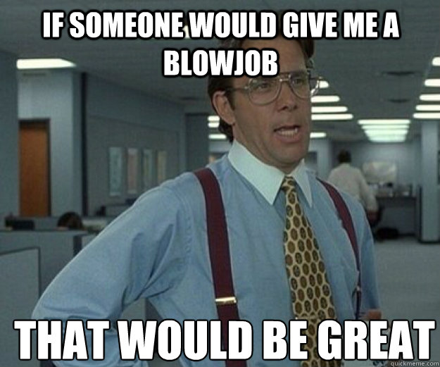 If someone would give me a blowjob THAT WOULD BE GREAT  that would be great